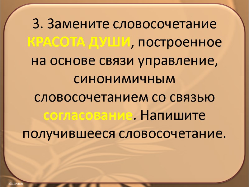 3. Замените словосочетание КРАСОТА ДУШИ, построенное на основе связи управление, синонимичным словосочетанием со связью